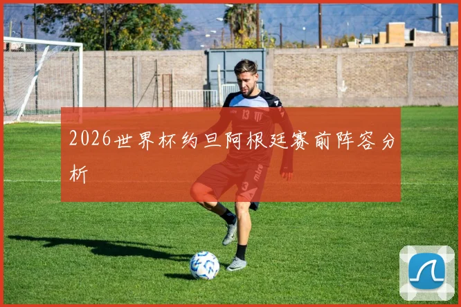 2026世界杯约旦阿根廷赛前阵容分析