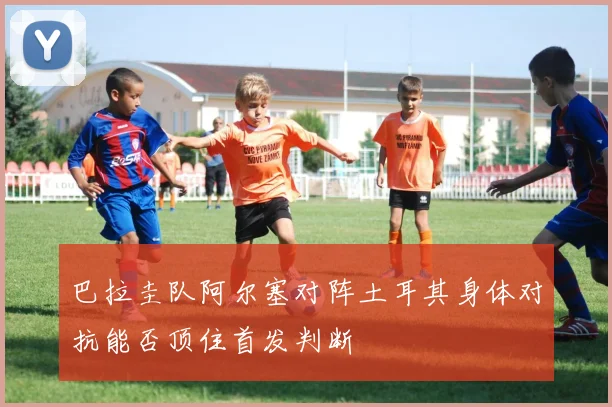 巴拉圭队阿尔塞对阵土耳其身体对抗能否顶住首发判断