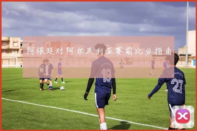 阿根廷对阿尔及利亚赛前比分指南