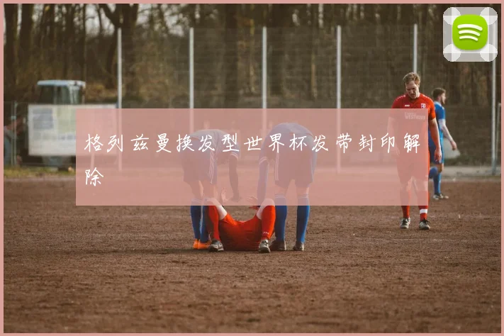 格列兹曼换发型世界杯发带封印解除