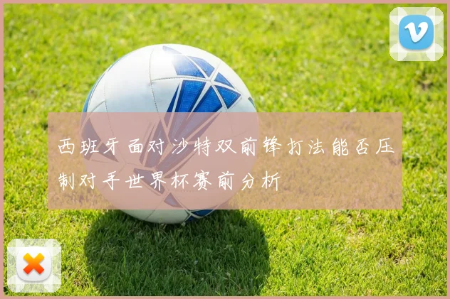 西班牙面对沙特双前锋打法能否压制对手世界杯赛前分析