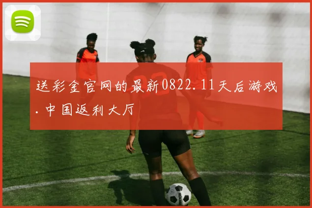 送彩金官网的最新0822.11天后游戏.中国返利大厅