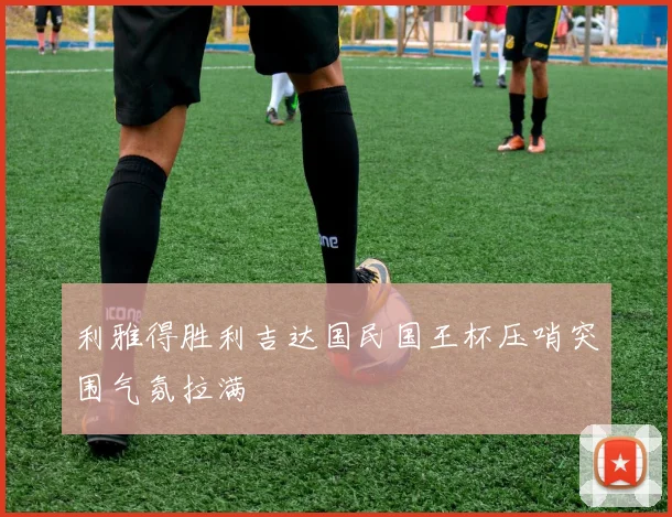 利雅得胜利吉达国民国王杯压哨突围气氛拉满