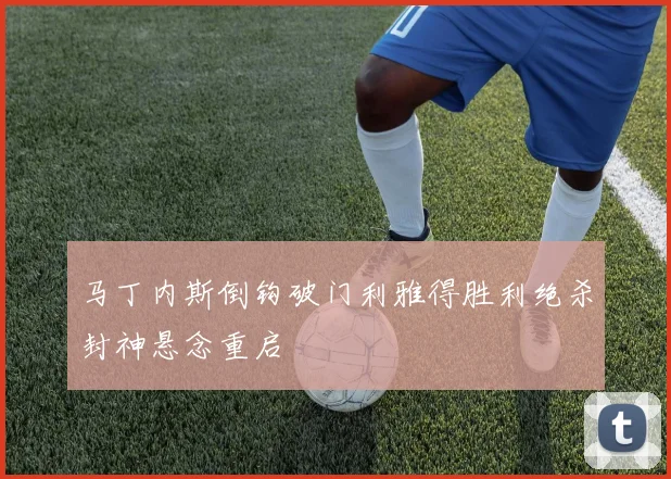 马丁内斯倒钩破门利雅得胜利绝杀封神悬念重启