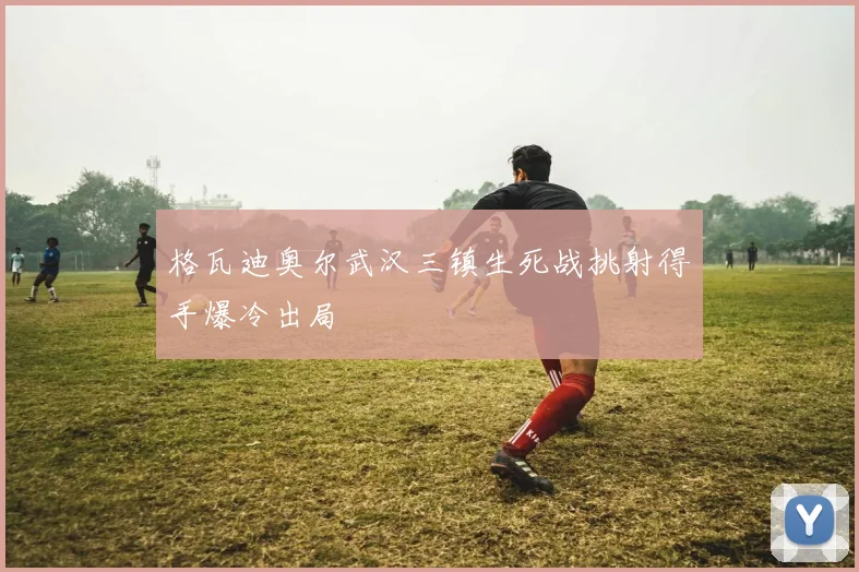 格瓦迪奥尔武汉三镇生死战挑射得手爆冷出局