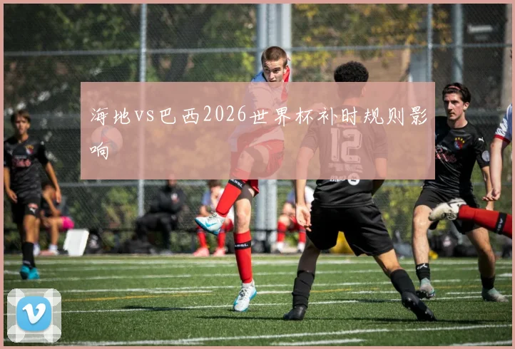 海地vs巴西2026世界杯补时规则影响