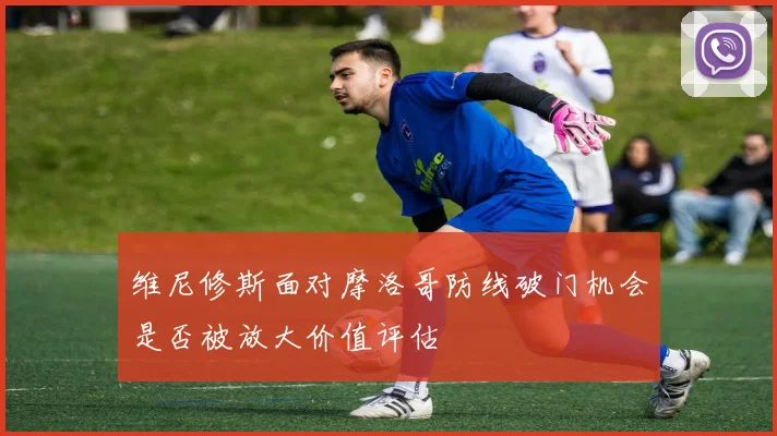 维尼修斯面对摩洛哥防线破门机会是否被放大价值评估