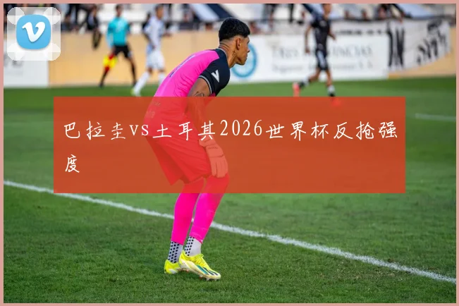 巴拉圭vs土耳其2026世界杯反抢强度