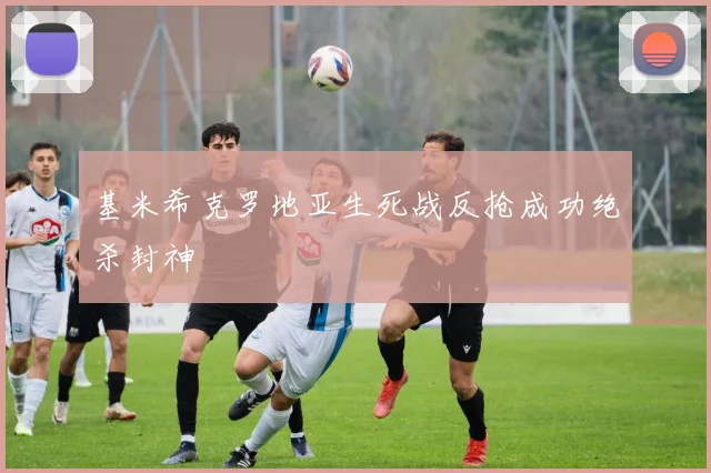 基米希克罗地亚生死战反抢成功绝杀封神