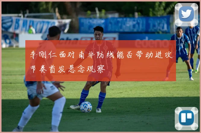李刚仁面对南非防线能否带动进攻节奏首发悬念观察