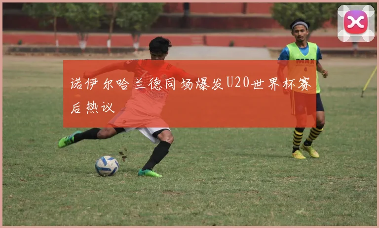 诺伊尔哈兰德同场爆发U20世界杯赛后热议