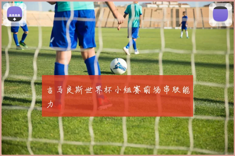吉马良斯世界杯小组赛前场串联能力