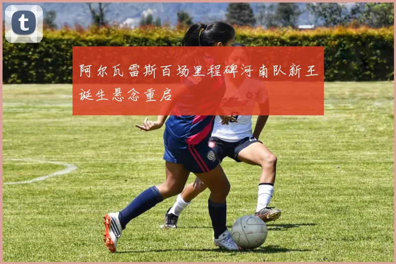 阿尔瓦雷斯百场里程碑河南队新王诞生悬念重启