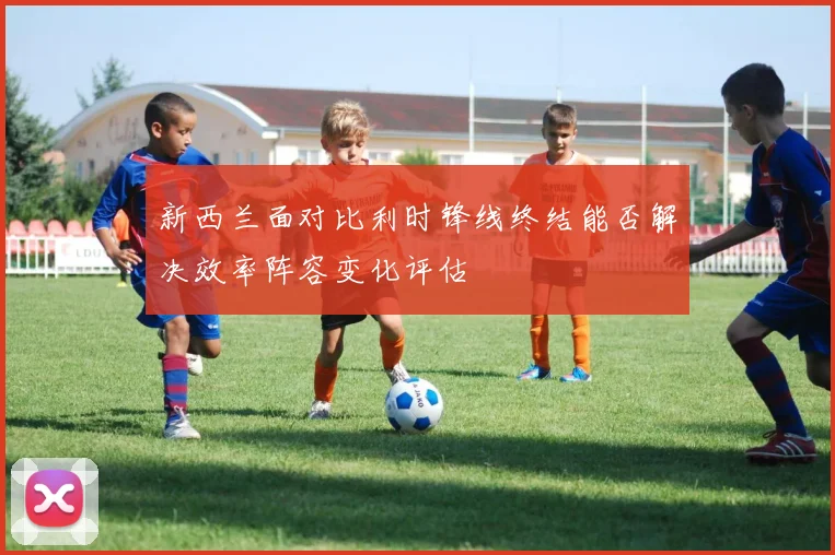 新西兰面对比利时锋线终结能否解决效率阵容变化评估