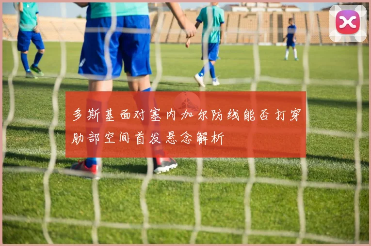 多斯基面对塞内加尔防线能否打穿肋部空间首发悬念解析