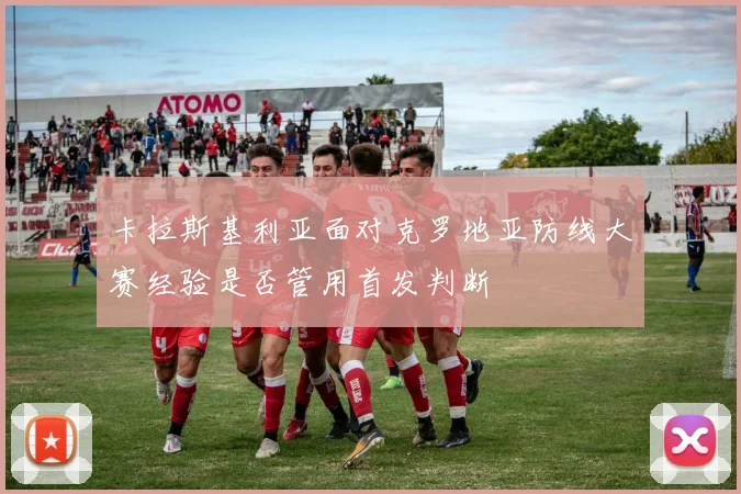 卡拉斯基利亚面对克罗地亚防线大赛经验是否管用首发判断