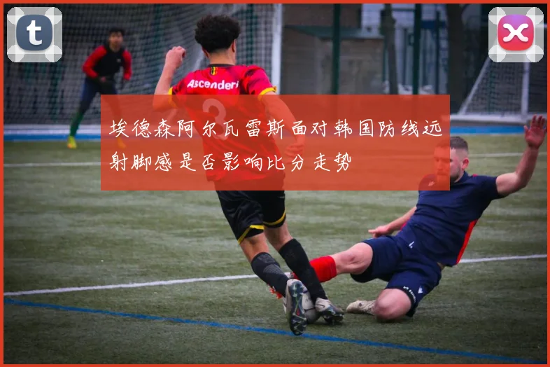 埃德森阿尔瓦雷斯面对韩国防线远射脚感是否影响比分走势