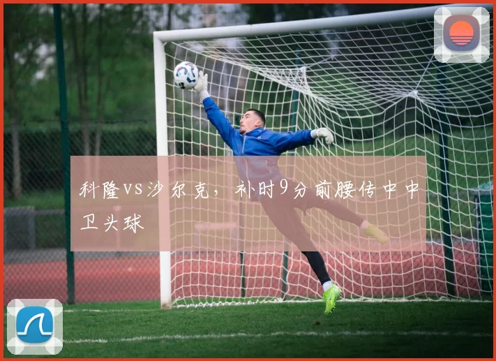 科隆vs沙尔克，补时9分前腰传中中卫头球