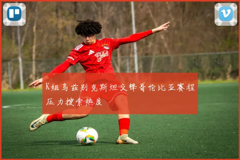 K组乌兹别克斯坦交锋哥伦比亚赛程压力搜索热度