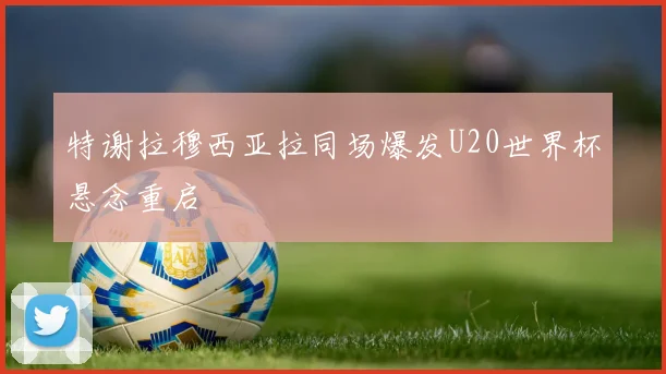 特谢拉穆西亚拉同场爆发U20世界杯悬念重启