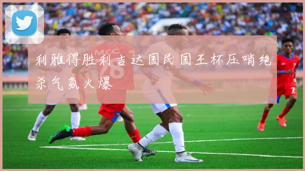 利雅得胜利吉达国民国王杯压哨绝杀气氛火爆