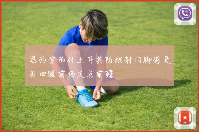 恩西索面对土耳其防线射门脚感是否回暖前场支点前瞻