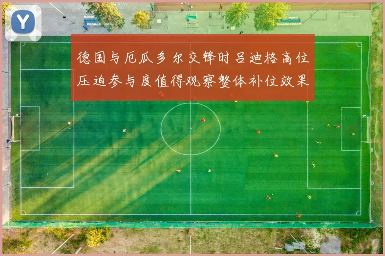 德国与厄瓜多尔交锋时吕迪格高位压迫参与度值得观察整体补位效果