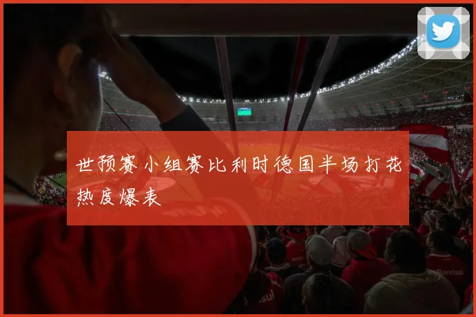 世预赛小组赛比利时德国半场打花热度爆表