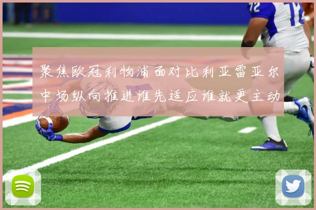 聚焦欧冠利物浦面对比利亚雷亚尔中场纵向推进谁先适应谁就更主动