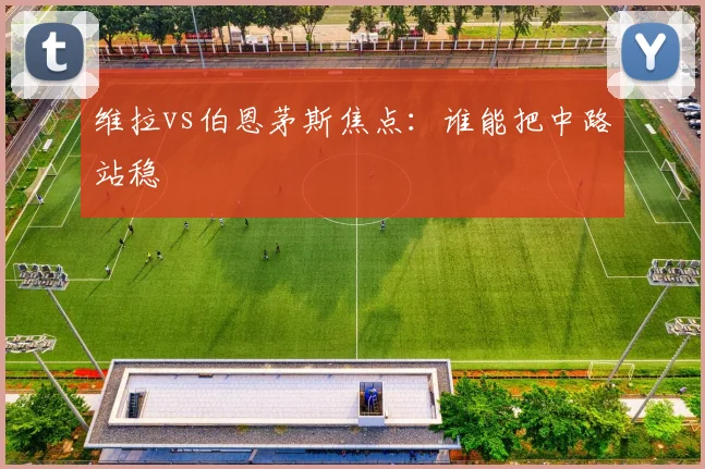 维拉vs伯恩茅斯焦点：谁能把中路站稳