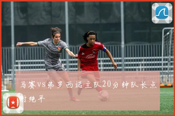 马赛vs弗罗西诺主队20分钟队长点射绝平