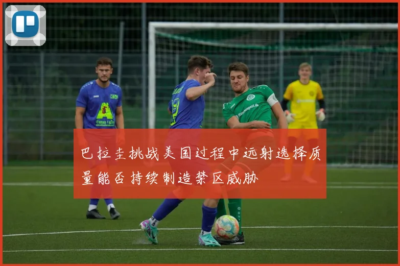 巴拉圭挑战美国过程中远射选择质量能否持续制造禁区威胁