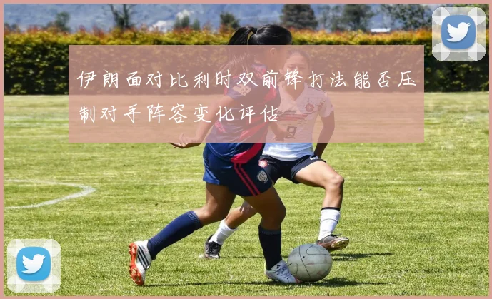 伊朗面对比利时双前锋打法能否压制对手阵容变化评估