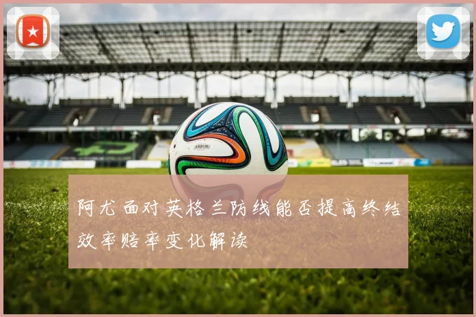 阿尤面对英格兰防线能否提高终结效率赔率变化解读