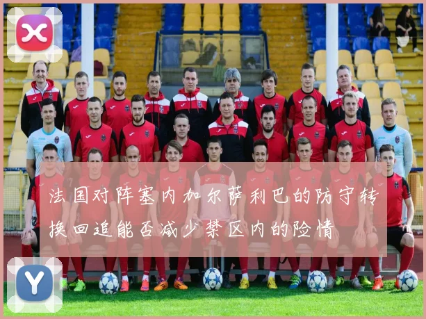 法国对阵塞内加尔萨利巴的防守转换回追能否减少禁区内的险情