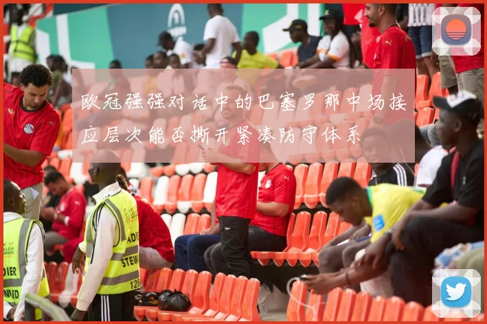 欧冠强强对话中的巴塞罗那中场接应层次能否撕开紧凑防守体系